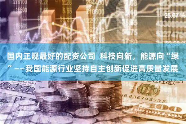 国内正规最好的配资公司  科技向新，能源向“绿”——我国能源行业坚持自主创新促进高质量发展