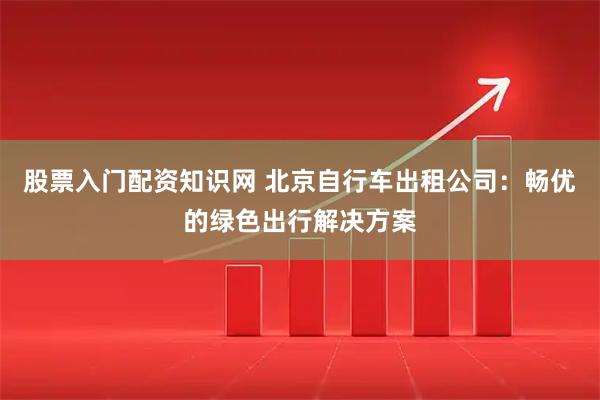 股票入门配资知识网 北京自行车出租公司：畅优的绿色出行解决方案