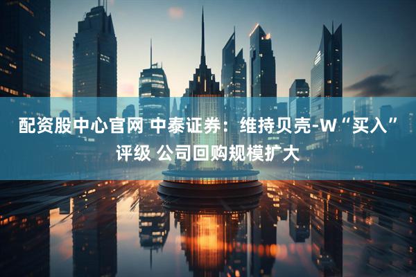 配资股中心官网 中泰证券：维持贝壳-W“买入”评级 公司回购规模扩大