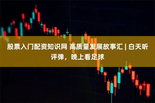 股票入门配资知识网 高质量发展故事汇 | 白天听评弹，晚上看足球