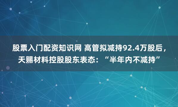 股票入门配资知识网 高管拟减持92.4万股后，天赐材料控股股东表态：“半年内不减持”