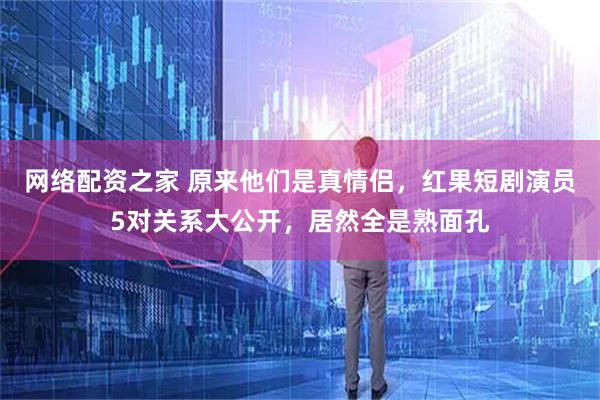 网络配资之家 原来他们是真情侣，红果短剧演员5对关系大公开，居然全是熟面孔