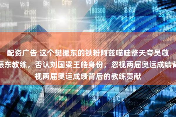 配资广告 这个樊振东的铁粉阿兹喵哇整天夸吴敬平和王涛是樊振东教练，否认刘国梁王皓身份，忽视两届奥运成绩背后的教练贡献