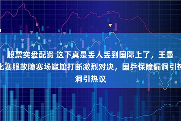 股票实盘配资 这下真是丢人丢到国际上了，王曼昱比赛服故障赛场尴尬打断激烈对决，国乒保障漏洞引热议