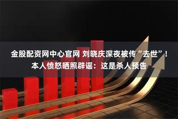 金股配资网中心官网 刘晓庆深夜被传“去世”!本人愤怒晒照辟谣:这是杀人预告