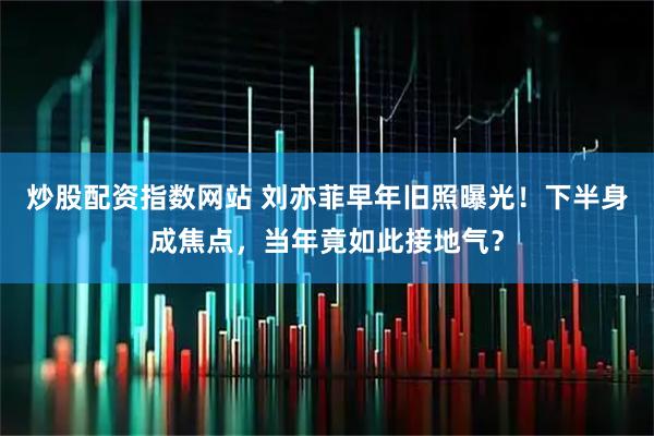 炒股配资指数网站 刘亦菲早年旧照曝光!下半身成焦点,当年竟如此接地气?