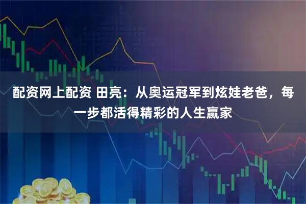 配资网上配资 田亮：从奥运冠军到炫娃老爸，每一步都活得精彩的人生赢家