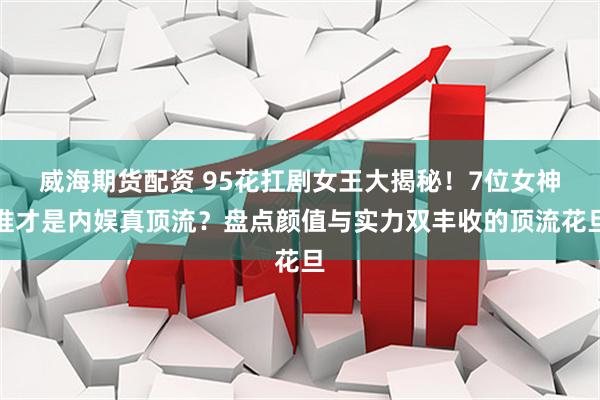 威海期货配资 95花扛剧女王大揭秘！7位女神谁才是内娱真顶流？盘点颜值与实力双丰收的顶流花旦