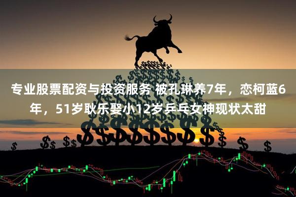 专业股票配资与投资服务 被孔琳养7年，恋柯蓝6年，51岁耿乐娶小12岁乒乓女神现状太甜