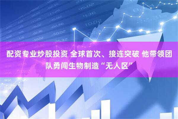 配资专业炒股投资 全球首次、接连突破 他带领团队勇闯生物制造“无人区”