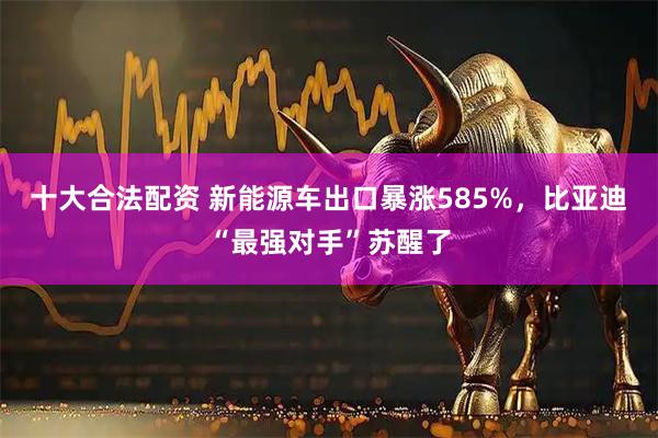 十大合法配资 新能源车出口暴涨585%，比亚迪“最强对手”苏醒了