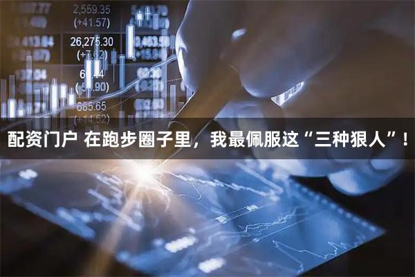 配资门户 在跑步圈子里，我最佩服这“三种狠人”！