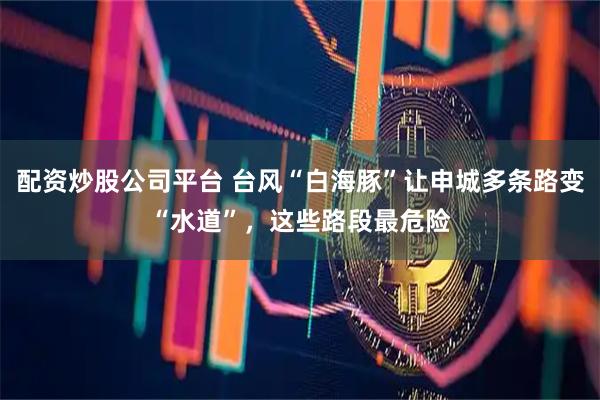 配资炒股公司平台 台风“白海豚”让申城多条路变“水道”，这些路段最危险