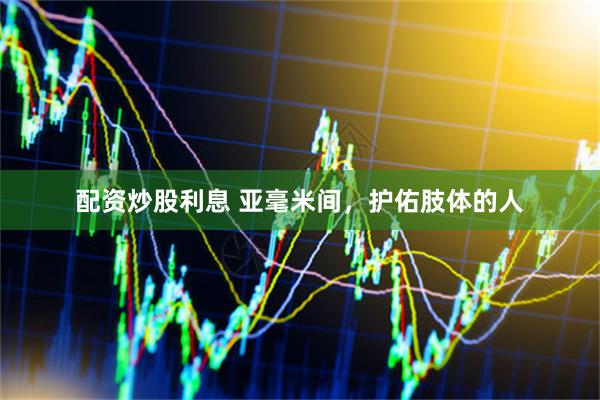 配资炒股利息 亚毫米间，护佑肢体的人